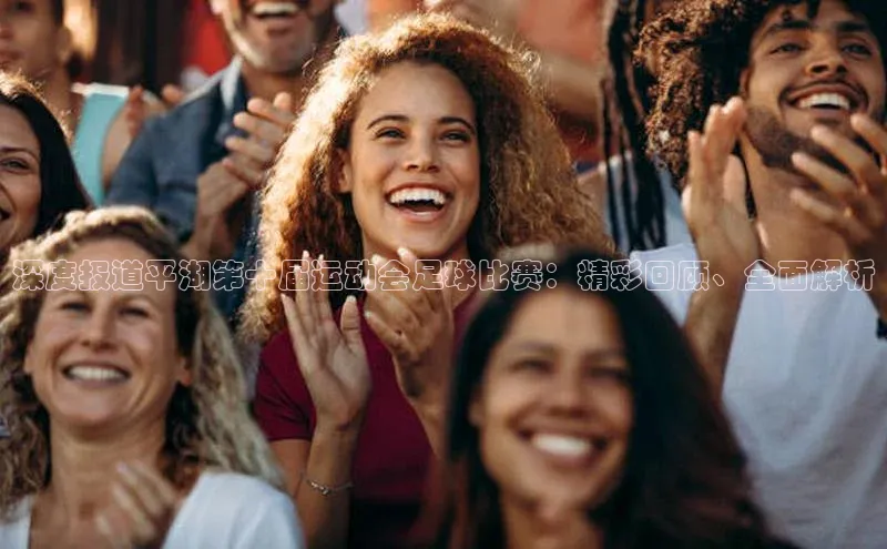 8868体育官网下载天键股份深度报道平湖第十届运动会足球比赛：精彩回顾、全面解析