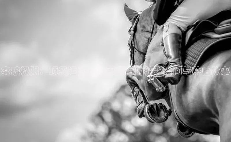 8868体育官方入口字节跳动突破极限：顶级运动员赛事背后的精彩瞬间与幕后故事