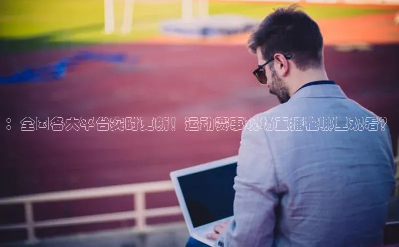 ：全国各大平台实时更新！运动赛事现场直播在哪里观看？