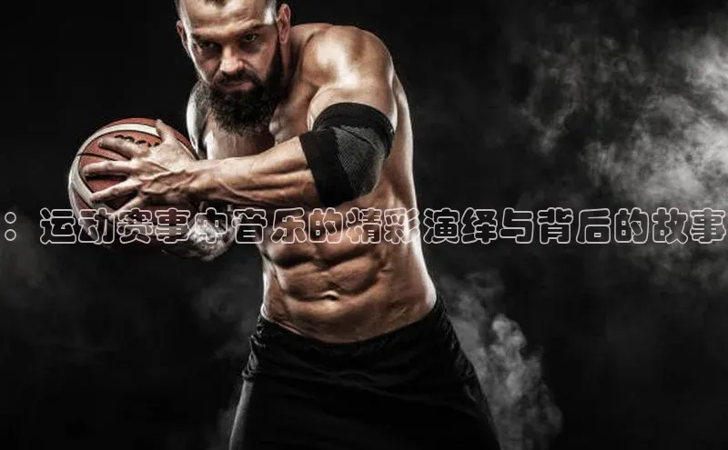 ：运动赛事中音乐的精彩演绎与背后的故事