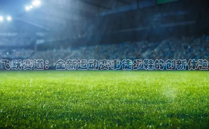 飞跃赛道：全新运动赛事徒步鞋的创新体验